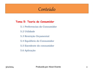 3/11/2024 Produzido por: NixonVicente 2
Conteúdo
Tema 5: Teoria do Consumidor
5.1 Preferencias do Consumidor
5.2 Utilidade
5.3 Restrição Orçamental
5.4 Equilíbrio do Consumidor
5.5 Excedente do consumidor
5.6 Aplicação
 