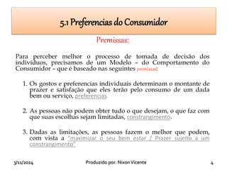 3/11/2024 Produzido por: NixonVicente 4
Premissas:
Para perceber melhor o processo de tomada de decisão dos
indivíduos, precisamos de um Modelo – do Comportamento do
Consumidor – que é baseado nas seguintes premissas:
1. Os gostos e preferencias individuais determinam o montante de
prazer e satisfação que eles terão pelo consumo de um dada
bem ou serviço, preferencias.
2. As pessoas não podem obter tudo o que desejam, o que faz com
que suas escolhas sejam limitadas, constrangimento.
3. Dadas as limitações, as pessoas fazem o melhor que podem,
com vista a “maximizar o seu bem estar / Prazer sujeito a um
constrangimento”
5.1 Preferencias do Consumidor
 