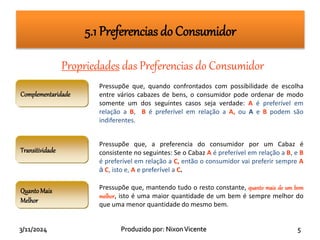 3/11/2024 Produzido por: NixonVicente 5
Propriedades das Preferencias do Consumidor
Complementaridade
Pressupõe que, quando confrontados com possibilidade de escolha
entre vários cabazes de bens, o consumidor pode ordenar de modo
somente um dos seguintes casos seja verdade: A é preferível em
relação a B, B é preferível em relação a A, ou A e B podem são
indiferentes.
Transitividade
Pressupõe que, a preferencia do consumidor por um Cabaz é
consistente no seguintes: Se o Cabaz A é preferível em relação a B, e B
é preferível em relação a C, então o consumidor vai preferir sempre A
à C, isto e, A e preferível a C.
QuantoMais
Melhor
Pressupõe que, mantendo tudo o resto constante, quanto mais de um bem
melhor, isto é uma maior quantidade de um bem é sempre melhor do
que uma menor quantidade do mesmo bem.
5.1 Preferencias do Consumidor
 