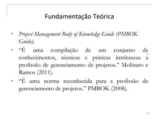 Fundamentação Teórica
10
• Project Management Body of Knowledge Guide (PMBOK
Guide).
• “É uma compilação de um conjunto de
conhecimentos, técnicas e práticas intrínsecas à
profissão de gerenciamento de projetos.” Molinaro e
Ramos (2011).
• “É uma norma reconhecida para a profissão de
gerenciamento de projetos.” PMBOK (2008).
 