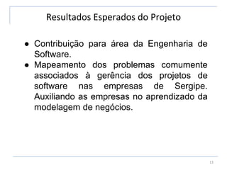 Resultados Esperados do Projeto
13
● Contribuição para área da Engenharia de
Software.
● Mapeamento dos problemas comumente
associados à gerência dos projetos de
software nas empresas de Sergipe.
Auxiliando as empresas no aprendizado da
modelagem de negócios.
 