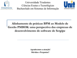 Universidade Tiradentes
Ciências Exatas e Tecnológicas
Bacharelado em Sistemas de Informação
Alinhamento de práticas BPM ao Modelo de
Gestão PMBOK: uma perspectiva das empresas de
desenvolvimento de software de Sergipe
Agradecemos a atenção!
Dúvidas e Perguntas?
15
 