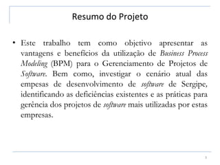 Resumo do Projeto
3
• Este trabalho tem como objetivo apresentar as
vantagens e benefícios da utilização de Business Process
Modeling (BPM) para o Gerenciamento de Projetos de
Software. Bem como, investigar o cenário atual das
empesas de desenvolvimento de software de Sergipe,
identificando as deficiências existentes e as práticas para
gerência dos projetos de software mais utilizadas por estas
empresas.
 