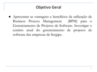Objetivo Geral
4
● Apresentar as vantagens e benefícios da utilização de
Business Process Management (BPM) para o
Gerenciamento de Projetos de Software. Investigar o
cenário atual do gerenciamento de projetos de
software das empresas de Sergipe.
 