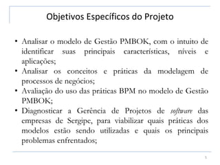 Objetivos Específicos do Projeto
5
• Analisar o modelo de Gestão PMBOK, com o intuito de
identificar suas principais características, níveis e
aplicações;
• Analisar os conceitos e práticas da modelagem de
processos de negócios;
• Avaliação do uso das práticas BPM no modelo de Gestão
PMBOK;
• Diagnosticar a Gerência de Projetos de software das
empresas de Sergipe, para viabilizar quais práticas dos
modelos estão sendo utilizadas e quais os principais
problemas enfrentados;
 