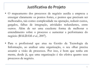 Justificativa do Projeto
6
• O mapeamento dos processos de negócio auxilia a empresa a
enxergar claramente os pontos fortes, e pontos que precisam ser
melhorados, tais como: complexidade na operação, reduzir custos,
gargalos, falhas de integração, atividades redundantes, entre
outros. Além de ser uma excelente forma de melhorar o
entendimento sobre o processo e aumentar a performance do
negócio (BALDAM et al., 2007).
• Para o profissional que atua na Gestão da Tecnologia da
Informação, ao analisar uma organização, o seu olhar precisa
assumir a visão de processos. Por isso, é bom que tenha em
mente, desde já, que uma organização é tão efetiva quanto seus
processos de negócio.
 