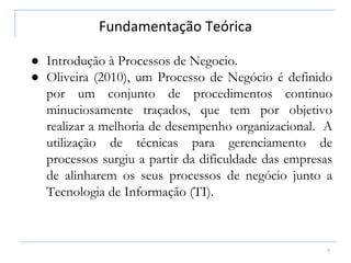Fundamentação Teórica
7
● Introdução à Processos de Negocio.
● Oliveira (2010), um Processo de Negócio é definido
por um conjunto de procedimentos continuo
minuciosamente traçados, que tem por objetivo
realizar a melhoria de desempenho organizacional. A
utilização de técnicas para gerenciamento de
processos surgiu a partir da dificuldade das empresas
de alinharem os seus processos de negócio junto a
Tecnologia de Informação (TI).
 