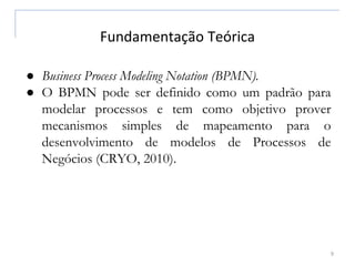 Fundamentação Teórica
9
● Business Process Modeling Notation (BPMN).
● O BPMN pode ser definido como um padrão para
modelar processos e tem como objetivo prover
mecanismos simples de mapeamento para o
desenvolvimento de modelos de Processos de
Negócios (CRYO, 2010).
 