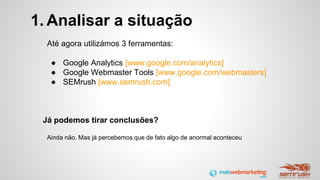 1. Analisar a situação
Até agora utilizámos 3 ferramentas:
● Google Analytics [www.google.com/analytics]
● Google Webmaster Tools [www.google.com/webmasters]
● SEMrush [www.semrush.com]
Já podemos tirar conclusões?
Ainda não. Mas já percebemos que de fato algo de anormal aconteceu
 