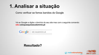 1. Analisar a situação
Como verificar se fomos banidos do Google
Vá ao Google e digite o domínio do seu site mas com o seguinte comando:
site:coloqueaquioseudominio.pt
Resultado?
 