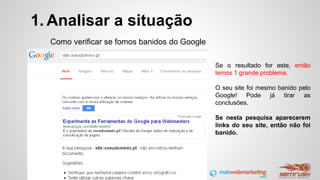1. Analisar a situação
Como verificar se fomos banidos do Google
Se o resultado for este, então
temos 1 grande problema.
O seu site foi mesmo banido pelo
Google! Pode já tirar as
conclusões.
Se nesta pesquisa aparecerem
links do seu site, então não foi
banido.
 