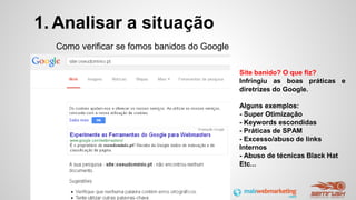 1. Analisar a situação
Como verificar se fomos banidos do Google
Site banido? O que fiz?
Infringiu as boas práticas e
diretrizes do Google.
Alguns exemplos:
- Super Otimização
- Keywords escondidas
- Práticas de SPAM
- Excesso/abuso de links
Internos
- Abuso de técnicas Black Hat
Etc...
 