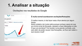 1. Analisar a situação
Oscilações nos resultados do Google
É muito normal acontecerem oscilações/flutuações.
O melhor mesmo, é não fazer nada e ficar atentos por algum
tempo.
Muito cuidado e ter muita calma porque conheço casos em que
ao mínimo sinal de flutuação, desatam a fazer alterações no site.
O que vai acontecer? Vai resultar numa grande confusão, pois
para além de poder causar mais flutuações, vai ficar sem saber o
que causou o quê!
 