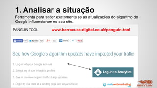 1. Analisar a situação
Ferramenta para saber exatamente se as atualizações do algoritmo do
Google influenciaram no seu site.
www.barracuda-digital.co.uk/panguin-tool
 