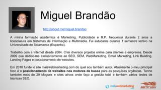 Miguel Brandão
A minha formação académica é Marketinig, Publicidade e R.P. frequentei durante 2 anos a
licenciatura em Sistemas de Informação e Multimédia. Fui estudante durante 1 semestre lectivo na
Universidade de Salamanca (Espanha).
Trabalho com a Internet desde 2004. Criei diversos projetos online para clientes e empresas. Desde
2009 que dedico-me exclusivamente ao SEO, SEM, WebMarketing, Email Marketing, Link Building,
Landing Pages e posicionamento de websites.
Em 2010 fundei o site maiswebmarketing.com do qual sou também autor. Atualmente o meu principal
foco é o posicionamento de websites nos motores de busca para as pesquisas orgânicas. Tenho
também mais de 20 blogues e sites ativos onde faço a gestão total e também vários testes de
técnicas SEO.
http://about.me/miguel.brandao
 