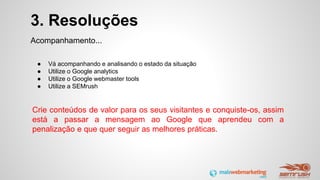 3. Resoluções
Acompanhamento...
● Vá acompanhando e analisando o estado da situação
● Utilize o Google analytics
● Utilize o Google webmaster tools
● Utilize a SEMrush
Crie conteúdos de valor para os seus visitantes e conquiste-os, assim
está a passar a mensagem ao Google que aprendeu com a
penalização e que quer seguir as melhores práticas.
 
