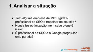 1. Analisar a situação
● Tem alguma empresa de Mkt Digital ou
profissional de SEO a trabalhar no seu site?
● Nunca fez optimização, nem sabe o que é
isso?
● É profissional de SEO e o Google pregou-lhe
uma partida?
 