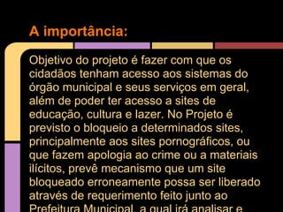A importância:
Objetivo do projeto é fazer com que os
cidadãos tenham acesso aos sistemas do
órgão municipal e seus serviços em geral,
além de poder ter acesso a sites de
educação, cultura e lazer. No Projeto é
previsto o bloqueio a determinados sites,
principalmente aos sites pornográficos, ou
que fazem apologia ao crime ou a materiais
ilícitos, prevê mecanismo que um site
bloqueado erroneamente possa ser liberado
através de requerimento feito junto ao
 
