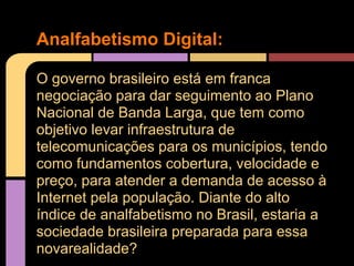 Analfabetismo Digital:

O governo brasileiro está em franca
negociação para dar seguimento ao Plano
Nacional de Banda Larga, que tem como
objetivo levar infraestrutura de
telecomunicações para os municípios, tendo
como fundamentos cobertura, velocidade e
preço, para atender a demanda de acesso à
Internet pela população. Diante do alto
índice de analfabetismo no Brasil, estaria a
sociedade brasileira preparada para essa
novarealidade?
 