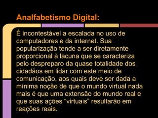 Analfabetismo Digital:
É incontestável a escalada no uso de
computadores e da internet. Sua
popularização tende a ser diretamente
proporcional à lacuna que se caracteriza
pelo despreparo da quase totalidade dos
cidadãos em lidar com este meio de
comunicação, aos quais deve ser dada a
mínima noção de que o mundo virtual nada
mais é que uma extensão do mundo real e
que suas ações “virtuais” resultarão em
reações reais.
 