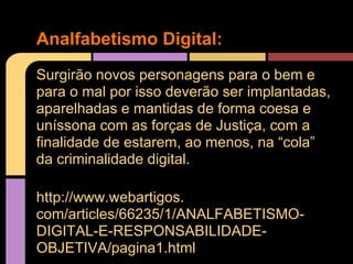 Analfabetismo Digital:
Surgirão novos personagens para o bem e
para o mal por isso deverão ser implantadas,
aparelhadas e mantidas de forma coesa e
uníssona com as forças de Justiça, com a
finalidade de estarem, ao menos, na “cola”
da criminalidade digital.

http://www.webartigos.
com/articles/66235/1/ANALFABETISMO-
DIGITAL-E-RESPONSABILIDADE-
OBJETIVA/pagina1.html
 