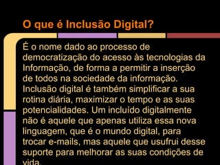 O que é Inclusão Digital?
É o nome dado ao processo de
democratização do acesso às tecnologias da
Informação, de forma a permitir a inserção
de todos na sociedade da informação.
Inclusão digital é também simplificar a sua
rotina diária, maximizar o tempo e as suas
potencialidades. Um incluído digitalmente
não é aquele que apenas utiliza essa nova
linguagem, que é o mundo digital, para
trocar e-mails, mas aquele que usufrui desse
suporte para melhorar as suas condições de
 