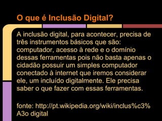 O que é Inclusão Digital?
A inclusão digital, para acontecer, precisa de
três instrumentos básicos que são:
computador, acesso à rede e o domínio
dessas ferramentas pois não basta apenas o
cidadão possuir um simples computador
conectado à internet que iremos considerar
ele, um incluído digitalmente. Ele precisa
saber o que fazer com essas ferramentas.

fonte: http://pt.wikipedia.org/wiki/inclus%c3%
A3o digital
 