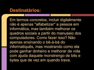 Destinatários:
Em termos concretos, incluir digitalmente
não é apenas "alfabetizar" a pessoa em
informática, mas também melhorar os
quadros sociais a partir do manuseio dos
computadores. Como fazer isso? Não
apenas ensinando o bê-á-bá do
informatiquês, mas mostrando como ela
pode ganhar dinheiro e melhorar de vida
com ajuda daquele monstrengo de bits e
bytes que de vez em quando trava.
 