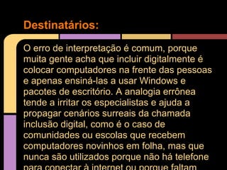Destinatários:
O erro de interpretação é comum, porque
muita gente acha que incluir digitalmente é
colocar computadores na frente das pessoas
e apenas ensiná-las a usar Windows e
pacotes de escritório. A analogia errônea
tende a irritar os especialistas e ajuda a
propagar cenários surreais da chamada
inclusão digital, como é o caso de
comunidades ou escolas que recebem
computadores novinhos em folha, mas que
nunca são utilizados porque não há telefone
 