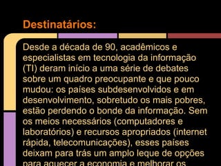 Destinatários:
Desde a década de 90, acadêmicos e
especialistas em tecnologia da informação
(TI) deram início a uma série de debates
sobre um quadro preocupante e que pouco
mudou: os países subdesenvolvidos e em
desenvolvimento, sobretudo os mais pobres,
estão perdendo o bonde da informação. Sem
os meios necessários (computadores e
laboratórios) e recursos apropriados (internet
rápida, telecomunicações), esses países
deixam para trás um amplo leque de opções
 