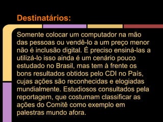 Destinatários:
Somente colocar um computador na mão
das pessoas ou vendê-lo a um preço menor
não é inclusão digital. É preciso ensiná-las a
utilizá-lo isso ainda é um cenário pouco
estudado no Brasil, mas tem à frente os
bons resultados obtidos pelo CDI no País,
cujas ações são reconhecidas e elogiadas
mundialmente. Estudiosos consultados pela
reportagem, que costumam classificar as
ações do Comitê como exemplo em
palestras mundo afora.
 