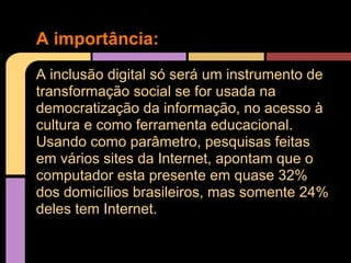 A importância:
A inclusão digital só será um instrumento de
transformação social se for usada na
democratização da informação, no acesso à
cultura e como ferramenta educacional.
Usando como parâmetro, pesquisas feitas
em vários sites da Internet, apontam que o
computador esta presente em quase 32%
dos domicílios brasileiros, mas somente 24%
deles tem Internet.
 