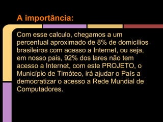 A importância:
Com esse calculo, chegamos a um
percentual aproximado de 8% de domicílios
brasileiros com acesso a Internet, ou seja,
em nosso pais, 92% dos lares não tem
acesso a Internet, com este PROJETO, o
Município de Timóteo, irá ajudar o País a
democratizar o acesso a Rede Mundial de
Computadores.
 
