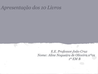 Apresentação dos 10 Livros
E.E. Professor João Cruz
Nome: Aline Nogueira de Oliveira nº01
1º EM B
 