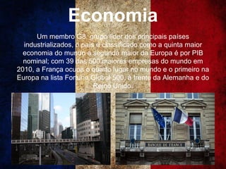 Economia
Um membro G8, grupo líder dos principais países
industrializados, o país é classificado como a quinta maior
economia do mundo e segunda maior da Europa é por PIB
nominal; com 39 das 500 maiores empresas do mundo em
2010, a França ocupa o quarto lugar no mundo e o primeiro na
Europa na lista Fortune Global 500, à frente da Alemanha e do
Reino Unido.
 