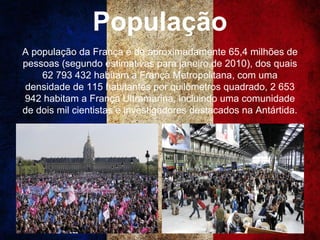 População
A população da França é de aproximadamente 65,4 milhões de
pessoas (segundo estimativas para janeiro de 2010), dos quais
62 793 432 habitam a França Metropolitana, com uma
densidade de 115 habitantes por quilômetros quadrado, 2 653
942 habitam a França Ultramarina, incluindo uma comunidade
de dois mil cientistas e investigadores destacados na Antártida.
 