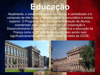 Educação
Atualmente, o sistema de ensino na França é centralizado e é
composto de três fases, o ensino primário, secundário e ensino
superior. O Programa Internacional de Avaliação de Alunos,
coordenado pela Organização para a Cooperação e
Desenvolvimento Econômico (OCDE), classifica a educação da
França como a 25ª melhor do mundo, não sendo nem
significativamente superior nem inferior à média da OCDE.
 