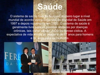 Saúde
O sistema de saúde francês ficou em primeiro lugar a nível
mundial de acordo com a Organização Mundial de Saúde em
1997 e depois novamente em 2000. O sistema de saúde é
geralmente livre para as pessoas afetadas por doenças
crônicas, tais como câncer, AIDS ou fibrose cística. A
expectativa de vida média ao nascer é de 77 anos para homens
e 84 anos para as mulheres.
 
