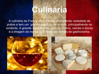 Culinária
A culinária da França compreende uma grande variedade de
pratos e tem um grande prestígio no mundo, principalmente no
ocidente. A grande variedade de queijos, vinhos, carnes e doces
é a imagem de marca da França em termos de gastronomia.
 