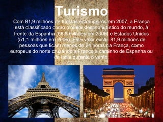 Turismo
Com 81,9 milhões de turistas estrangeiros em 2007, a França
está classificado como o maior destino turístico do mundo, à
frente da Espanha (58,5 milhões em 2006) e Estados Unidos
(51,1 milhões em 2006). Este valor exclui 81,9 milhões de
pessoas que ficam menos de 24 horas na França, como
europeus do norte cruzando a França a caminho de Espanha ou
da Itália durante o verão.
 