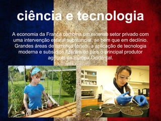 ciência e tecnologia
A economia da França combina um extenso setor privado com
uma intervenção estatal substancial, se bem que em declínio.
Grandes áreas de terrenos férteis, a aplicação de tecnologia
moderna e subsídios fizeram do país o principal produtor
agrícola da Europa Ocidental.
 