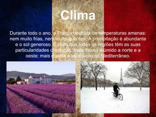 Clima
Durante todo o ano, a França desfruta de temperaturas amenas:
nem muito frias, nem muito quentes. A precipitação é abundante
e o sol generoso. É claro que todas as regiões têm as suas
particularidades climáticas: mais fresco e úmido a norte e a
oeste; mais quente e seco junto ao Mediterrâneo.
 
