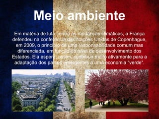 Meio ambiente
Em matéria de luta contra as mudanças climáticas, a França
defendeu na conferência das Nações Unidas de Copenhague,
em 2009, o princípio de uma responsabilidade comum mas
diferenciada, em função do nível de desenvolvimento dos
Estados. Ela espera, assim, contribuir muito ativamente para a
adaptação dos países emergentes a uma economia "verde".
 