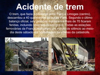 Acidente de trem
O trem, que fazia o percurso entre Paris e Limoges (centro),
descarrilou a 40 quilômetros ao sul de Paris. Segundo o último
balanço oficial, seis pessoas morreram e mais de 70 ficaram
feridas, incluindo nove em estado grave. Todas as estações
ferroviárias da França realizaram um minuto de silêncio ao meio-
dia deste sábado em homenagem às vítimas da catástrofe.
 