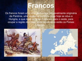 Francos
Os francos foram uma tribo germânica, provavelmente originária
da Panônia, uma região do território onde hoje se situa a
Hungria, e que mais tarde se mudaram para o oeste, para
ocupar a região da Frísia, onde atualmente estão os Países
Baixos.
 