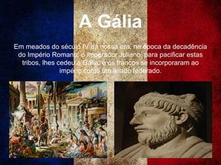 A Gália
Em meados do século IV da nossa era, na época da decadência
do Império Romano, o imperador Juliano, para pacificar estas
tribos, lhes cedeu a Gália, e os francos se incorporaram ao
império como um aliado federado.
 