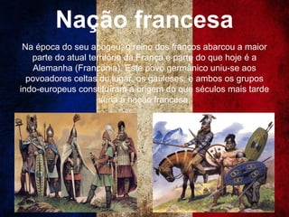 Nação francesa
Na época do seu apogeu, o reino dos francos abarcou a maior
parte do atual território da França e parte do que hoje é a
Alemanha (Francônia). Este povo germânico uniu-se aos
povoadores celtas do lugar, os gauleses, e ambos os grupos
indo-europeus constituíram a origem do que séculos mais tarde
seria a nação francesa.
 