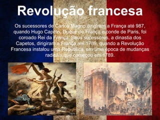 Revolução francesa
Os sucessores de Carlos Magno dirigiram a França até 987,
quando Hugo Capeto, Duque de França e conde de Paris, foi
coroado Rei da França. Seus sucessores, a dinastia dos
Capetos, dirigiram a França até 1789, quando a Revolução
Francesa instalou uma República, em uma época de mudanças
radicais que começou em 1789.
 