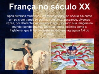 França no século XX
Após diversas mudanças, a França chegou ao século XX como
um país em transição política constante, passando, diversas
vezes, por diferentes regimes políticos, piorando sua imagem no
mundo (sendo que não possuía tantas colônias como a
Inglaterra, que tinha um vasto império que agregava 1/4 do
mundo).
 