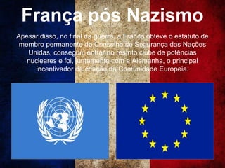 França pós Nazismo
Apesar disso, no final da guerra, a França obteve o estatuto de
membro permanente do Conselho de Segurança das Nações
Unidas, conseguiu entrar no restrito clube de potências
nucleares e foi, juntamente com a Alemanha, o principal
incentivador da criação da Comunidade Europeia.
 